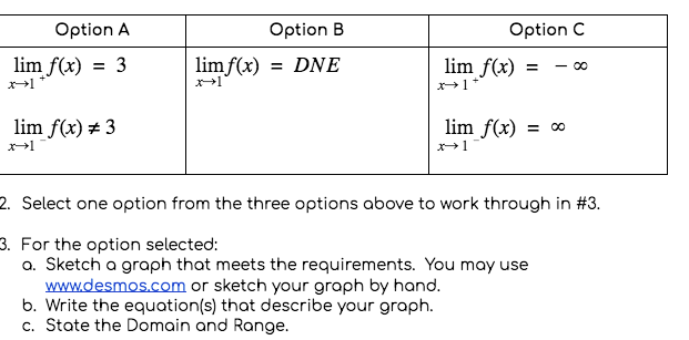 Option A
Option B
Option C
lim f(x)
= 3
limf(x)
= DNE
lim f(x)
- 00
lim f(x) # 3
lim f(x)
x1
2. Select one option from the three options above to work through in #3.
3. For the option selected:
a. Sketch a graph that meets the requirements. You may use
www.desmos.com or sketch your graph by hand.
b. Write the equation(s) that describe your graph.
c. State the Domain and Range.
8
