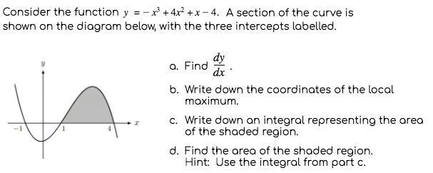 Consider the function y = -x + 4x? +x - 4. A section of the curve is
shown on the diagram below, with the three intercepts labelled.
dy
a. Find
dx
b. Write down the coordinates of the local
maximum.
c. Write down an integral representing the area
of the shaded region.
d. Find the area of the shaded region.
Hint: Use the integral from part c.
