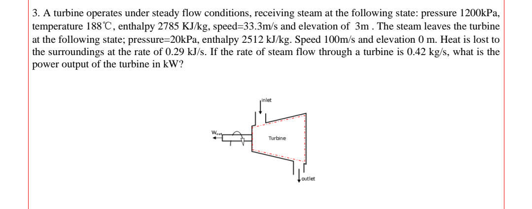 3. A turbine operates under steady flow conditions, receiving steam at the following state: pressure 1200kPa,
temperature 188°C, enthalpy 2785 KJ/kg, speed=33.3m/s and elevation of 3m . The steam leaves the turbine
at the following state; pressure=20kPa, enthalpy 2512 kJ/kg. Speed 100m/s and elevation 0 m. Heat is lost to
the surroundings at the rate of 0.29 kJ/s. If the rate of steam flow through a turbine is 0.42 kg/s, what is the
power output of the turbine in kW?
inlet
Turbine
outlet
