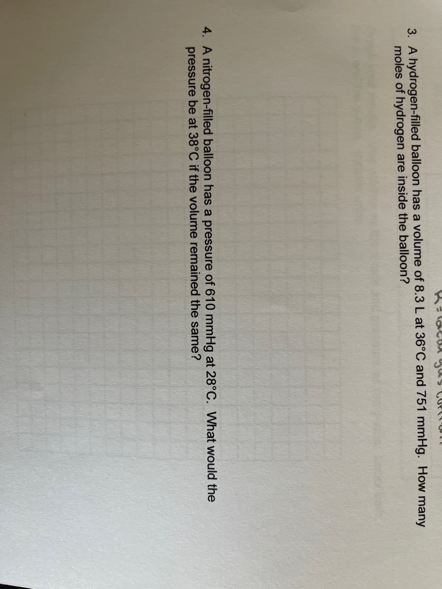 3. A hydrogen-filled balloon has a volume of 8.3 L at 36°C and 751 mmHg. How many
moles of hydrogen are inside the balloon?
4. A nitrogen-filled balloon has a pressure of 610 mmHg at 28°C. What would the
pressure be at 38°C if the volume remained the same?