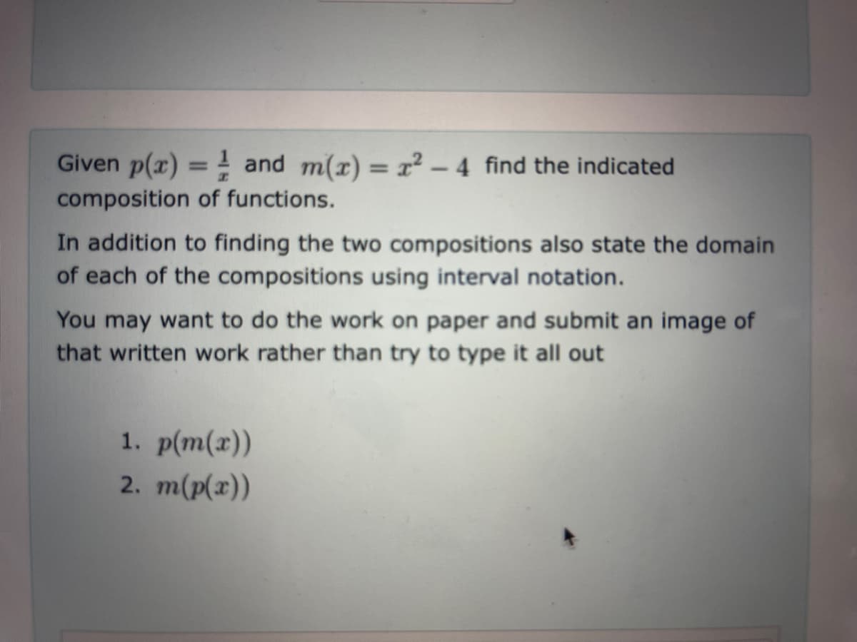 Given p(x) = and m(x)=x²-4 find the indicated
composition of functions.
In addition to finding the two compositions also state the domain
of each of the compositions using interval notation.
You may want to do the work on paper and submit an image of
that written work rather than try to type it all out
1. p(m(x))
2. m(p(x))