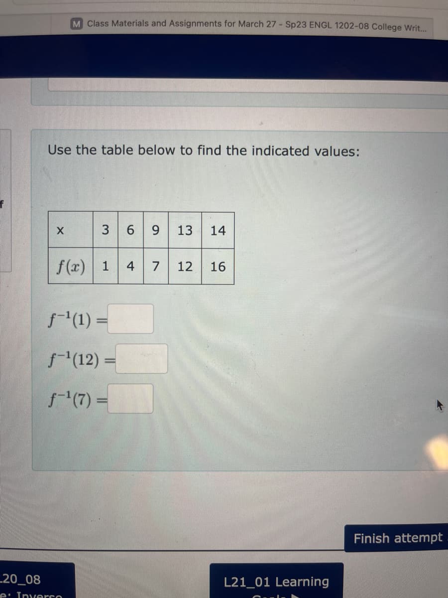 Use the table below to find the indicated values:
X
M Class Materials and Assignments for March 27 - Sp23 ENGL 1202-08 College Writ...
3 6 9 13 14
f(x) 1
_20_08
e: Inverso
f-¹(1) =
f-¹(12) =
ƒ-¹ (7) =
4 7 12 16
L21_01 Learning
Finish attempt