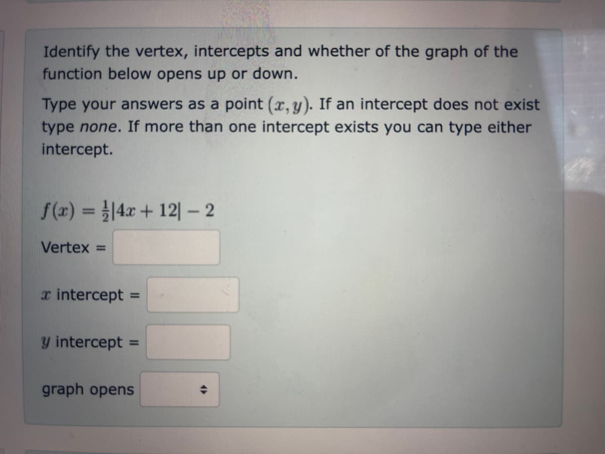 Identify the vertex, intercepts and whether of the graph of the
function below opens up or down.
Type your answers as a point (x, y). If an intercept does not exist
type none. If more than one intercept exists you can type either
intercept.
f(x) = 4x + 121 - 2
Vertex
a intercept = =
y intercept =
graph opens