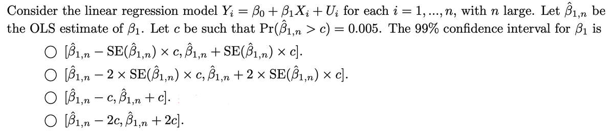 Consider the linear regression model Y; = Bo + B1X; + U; for each i = 1, ..., n, with n large. Let B1.n be
the OLS estimate of B1. Let c be such that Pr(Bn > c) = 0.005. The 99% confidence interval for B1 is
•••)
C
O (B1,n – SE(Ŝ1,n) × c, B1,n + SE(Ŝ1,m) × c).
O IB1,n – 2 x SE(Î1,n) × c, B1,n + 2 × SE(Ŝ1,n) × c).
O l31,n – c, Bì,n + c].
O B1,n – 2c, B1,n + 2c].
-
