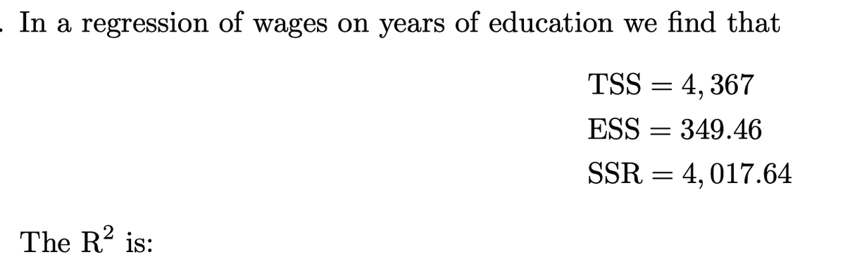 In a regression of wages on years of education we find that
TSS = 4, 367
ESS
= 349.46
SSR = 4, 017.64
The R? is:
