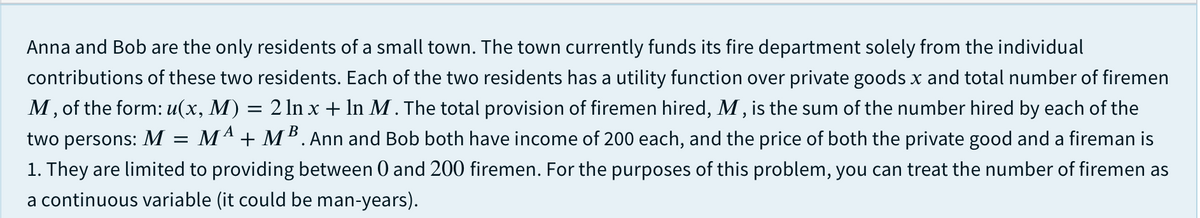 Anna and Bob are the only residents of a small town. The town currently funds its fire department solely from the individual
contributions of these two residents. Each of the two residents has a utility function over private goods x and total number of firemen
M, of the form: u(x, M) = 2 ln x + In M. The total provision of firemen hired, M , is the sum of the number hired by each of the
two persons: M = Mª + M². Ann and Bob both have income of 200 each, and the price of both the private good and a fireman is
1. They are limited to providing between 0 and 200 firemen. For the purposes of this problem, you can treat the number of firemen as
a continuous variable (it could be man-years).
