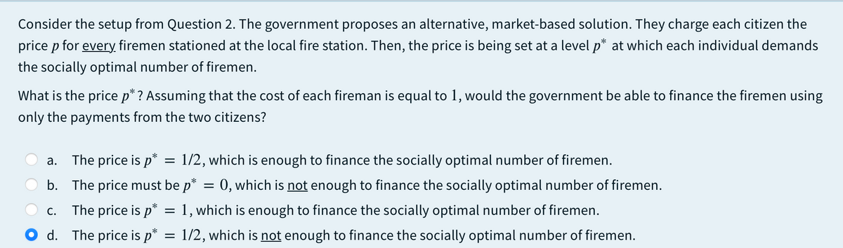 Consider the setup from Question 2. The government proposes an alternative, market-based solution. They charge each citizen the
price p for every, firemen stationed at the local fire station. Then, the price is being set at a level p* at which each individual demands
the socially optimal number of firemen.
What is the price p* ? Assuming that the cost of each fireman is equal to 1, would the government be able to finance the firemen using
only the payments from the two citizens?
The price is p*
1/2, which is enough to finance the socially optimal number of firemen.
а.
b. The price must be p* = 0, which is not enough to finance the socially optimal number of firemen.
The price is p* = 1, which is enough to finance the socially optimal number of firemen.
С.
d. The price is p*
1/2, which is not enough to finance the socially optimal number of firemen.
%D
