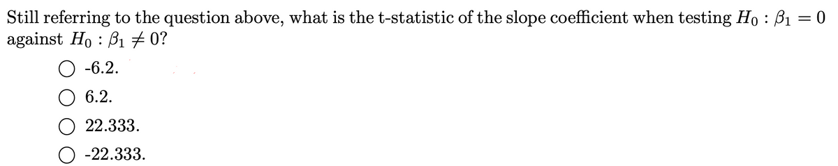 Still referring to the question above, what is the t-statistic of the slope coefficient when testing Ho : B1 = 0
against Ho : B1 # 0?
О -6.2.
O 6.2.
О 22.333.
О -22.333.
