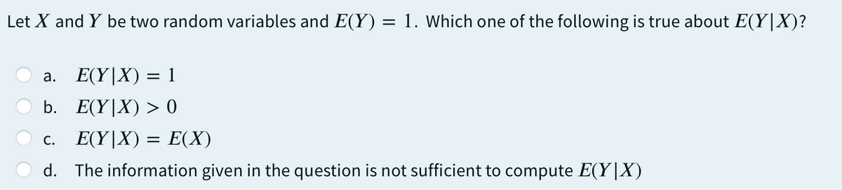 Let X and Y be two random variables and E(Y) = 1. Which one of the following is true about E(Y|X)?
%3D
E(Y|X) = 1
а.
b. E(Y|X) > 0
c. E(Y|X) = E(X)
d. The information given in the question is not sufficient to compute E(Y|X)
