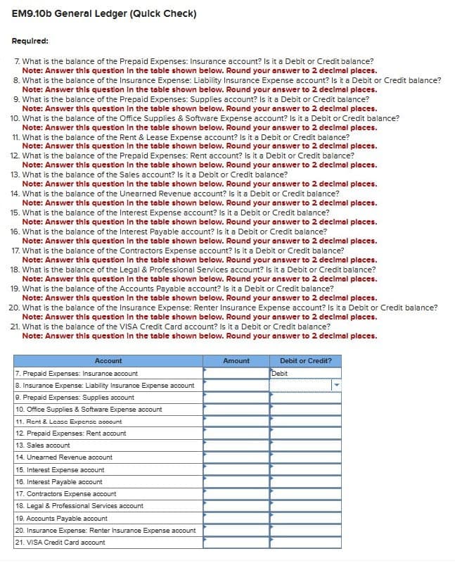 EM9.10b General Ledger (Quick Check)
Required:
7. What is the balance of the Prepaid Expenses: Insurance account? Is it a Debit or Credit balance?
Note: Answer this question in the table shown below. Round your answer to 2 decimal places.
8. What is the balance of the Insurance Expense: Liability Insurance Expense account? Is it a Debit or Credit balance?
Note: Answer this question in the table shown below. Round your answer to 2 decimal places.
9. What is the balance of the Prepaid Expenses: Supplies account? Is it a Debit or Credit balance?
Note: Answer this question In the table shown below. Round your answer to 2 decimal places.
10. What is the balance of the Office Supplies & Software Expense account? Is it a Debit or Credit balance?
Note: Answer this question in the table shown below. Round your answer to 2 decimal places.
11. What is the balance of the Rent & Lease Expense account? Is it a Debit or Credit balance?
Note: Answer this question in the table shown below. Round your answer to 2 decimal places.
12. What is the balance of the Prepaid Expenses: Rent account? Is it a Debit or Credit balance?
Note: Answer this question in the table shown below. Round your answer to 2 decimal places.
13. What is the balance of the Sales account? Is it a Debit or Credit balance?
Note: Answer this question in the table shown below. Round your answer to 2 decimal places.
14. What is the balance of the Unearned Revenue account? Is it a Debit or Credit balance?
Note: Answer this question in the table shown below. Round your answer to 2 decimal places.
15. What is the balance of the Interest Expense account? Is it a Debit or Credit balance?
Note: Answer this question in the table shown below. Round your answer to 2 decimal places.
16. What is the balance of the Interest Payable account? Is it a Debit or Credit balance?
Note: Answer this question in the table shown below. Round your answer to 2 decimal places.
17. What is the balance of the Contractors Expense account? Is it a Debit or Credit balance?
Note: Answer this question in the table shown below. Round your answer to 2 decimal places.
18. What is the balance of the Legal & Professional Services account? Is it a Debit or Credit balance?
Note: Answer this question in the table shown below. Round your answer to 2 decimal places.
19. What is the balance of the Accounts Payable account? Is it a Debit or Credit balance?
Note: Answer this question in the table shown below. Round your answer to 2 decimal places.
20. What is the balance of the Insurance Expense: Renter Insurance Expense account? Is it a Debit or Credit balance?
Note: Answer this question in the table shown below. Round your answer to 2 decimal places.
21. What is the balance of the VISA Credit Card account? Is it a Debit or Credit balance?
Note: Answer this question in the table shown below. Round your answer to 2 decimal places.
Account
7. Prepaid Expenses: Insurance account
8. Insurance Expense: Liability Insurance Expense account
9. Prepaid Expenses: Supplies account
10. Office Supplies & Software Expense account
11. Rent & Lease Expense oooount
12. Prepaid Expenses: Rent account
13. Sales account
14. Unearned Revenue account
15. Interest Expense account
16. Interest Payable account
17. Contractors Expense account
18. Legal & Professional Services account
19. Accounts Payable account
20. Insurance Expense: Renter Insurance Expense account
21. VISA Credit Card account
Amount
Debit or Credit?
Debit