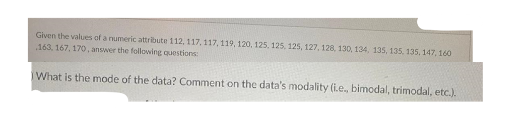 Given the values of a numeric attribute 112, 117, 117, 119, 120, 125, 125, 125, 127, 128, 130, 134, 135, 135, 135, 147, 160
163, 167, 170, answer the following questions:
What is the mode of the data? Comment on the data's modality (i.e., bimodal, trimodal, etc.).