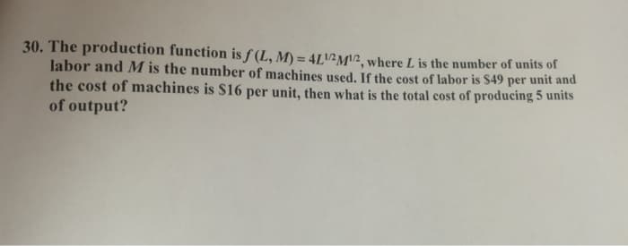 30. The production function is f(L, M) = 4L1/2 M¹2, where L is the number of units of
labor and M is the number of machines used. If the cost of labor is $49 per unit and
the cost of machines is $16 per unit, then what is the total cost of producing 5 units
of output?