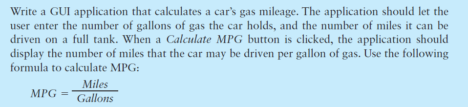 Write a GUI application that calculates a car's gas mileage. The application should let the
user enter the number of gallons of gas the car holds, and the number of miles it can be
driven on a full tank. When a Calculate MPG button is clicked, the application should
display the number of miles that the car may be driven per gallon of gas. Use the following
formula to calculate MPG:
Miles
MPG =
Gallons
