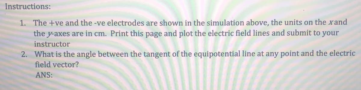 Instructions:
1. The +ve and the -ve electrodes are shown in the simulation above, the units on the xand
the y-axes are in cm. Print this page and plot the electric field lines and submit to your
instructor
2. What is the angle between the tangent of the equipotential line at any point and the electric
field vector?
ANS:
