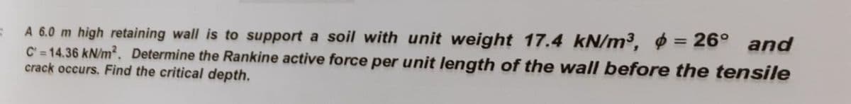 S
A 6.0 m high retaining wall is to support a soil with unit weight 17.4 kN/m³, = 26° and
C'=14.36 kN/m². Determine the Rankine active force per unit length of the wall before the tensile
crack occurs. Find the critical depth.