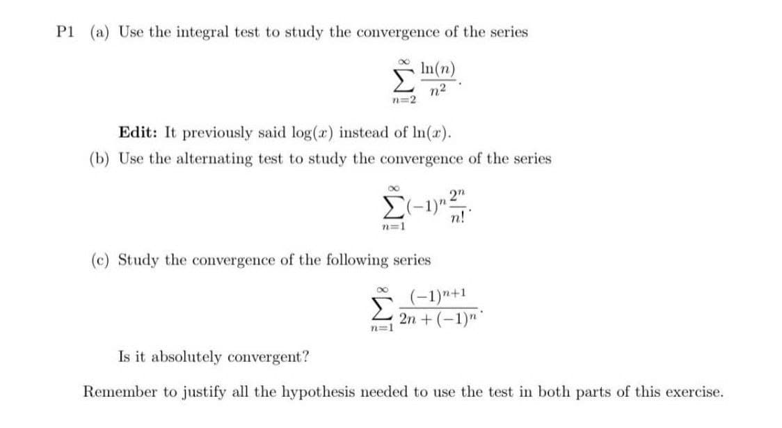 P1 (a) Use the integral test to study the convergence of the series
In(n)
n²
n=2
Edit: It previously said log(x) instead of ln(x).
(b) Use the alternating test to study the convergence of the series
8
2n
Σ(-1)^2
1) 201
n!
n=1
(c) Study the convergence of the following series
n=1
(-1)+1
2n + (−1)n
Is it absolutely convergent?
Remember to justify all the hypothesis needed to use the test in both parts of this exercise.