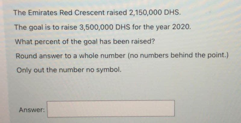 The Emirates Red Crescent raised 2,150,000 DHS.
The goal is to raise 3,500,000 DHS for the year 2020.
What percent of the goal has been raised?
Round answer to a whole number (no numbers behind the point.)
Only out the number no symbol.
Answer: