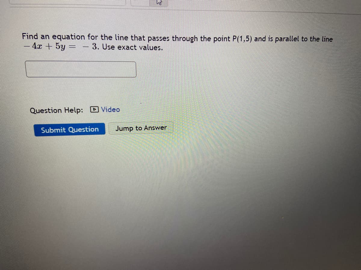 Find an equation for the line that passes through the point P(1,5) and is parallel to the line
4x + 5y =
3. Use exact values.
Question Help: Video
Submit Question
Jump to Answer
