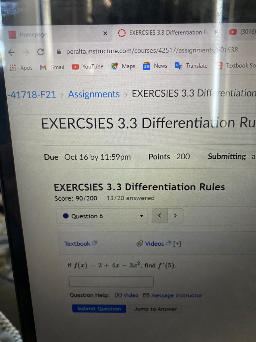 Homepage
EXERCSIES 3.3 Differentiation Ri
(3016)
+ > C A peralta.instructure.com/courses/42517/assignments/501638
Apps M Gmail
YouTube
Maps
GE News Translate Textbook So
-41718-F21 > Assignments > EXERCSIES 3.3 Differentiatiom
EXERCSIES 3.3 Differentiation Ru
Due Oct 16 by 11:59pm
Points 200
Submitting a
EXERCSIES 3.3 Differentiation Rules
Score: 90/200
13/20 answered
Question 6
Textbook
Videos [+]
If f(x) = 2+ 4x- 3x, find f'(5).
Question Help: D Video Message instructor
Submit Question
Jump to Answer
