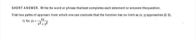 SHORT ANSWER. Write the word or phrase that best completes each statement or answers the question.
Find two paths of approach from which one can conclude that the function has no limit as (x, y) approaches (0, 0).
ху
1) 1(x, y) =
x2, y2
