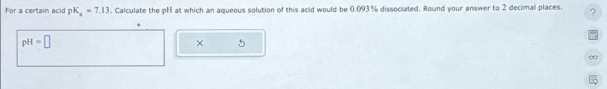 For a certain acid pK, = 7.13. Calculate the pH at which an aqueous solution of this acid would be 0.093% dissociated. Round your answer to 2 decimal places.
pH=0
?圖。民
2
F
B