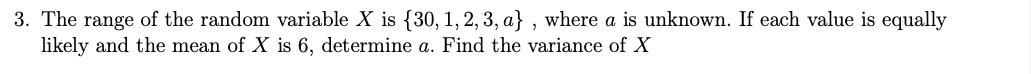 3. The range of the random variable X is {30, 1, 2, 3, a} , where a is unknown. If each value is equally
likely and the mean of X is 6, determine a. Find the variance of X
