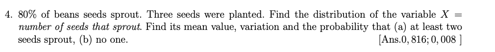 4. 80% of beans seeds sprout. Three seeds were planted. Find the distribution of the variable X =
number of seeds that sprout. Find its mean value, variation and the probability that (a) at least two
seeds sprout, (b) no one.
[Ans.0, 816; 0, 008 ]
