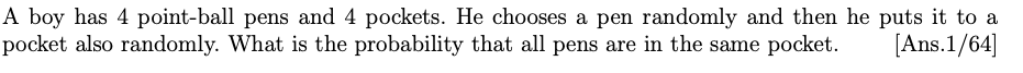 A boy has 4 point-ball pens and 4 pockets. He chooses a pen randomly and then he puts it to a
pocket also randomly. What is the probability that all pens are in the same pocket.
[Ans.1/64]
