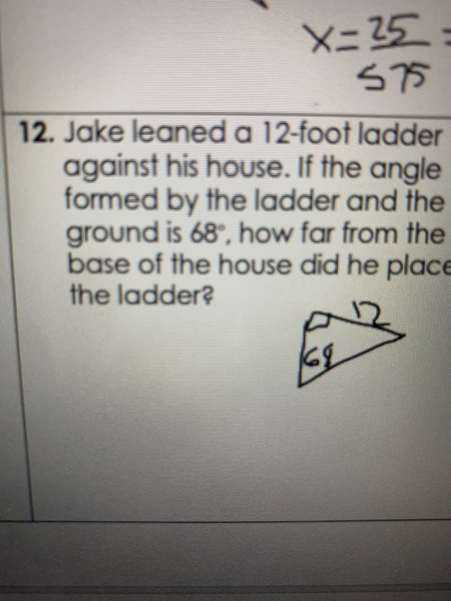 X= 25
S75
12. Jake leaned a 12-foot ladder
against his house. If the angle
formed by the ladder and the
ground is 68°, how far from the
base of the house did he place
the ladder?
68
