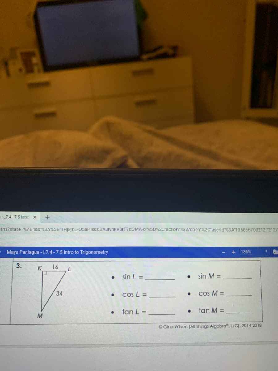 -L7.4 -7.5 Intro x
tml?state%=%7B'ids"%3A%5B 1Hj8jnL-05aPlxd6BAuNnkV8rF7dQMA-o%5D%2C"action"%3A'open"%2C"userld"%3A10586670021272127
Maya Paniagua - L7.4 -7.5 Intro to Trigonometry
136%
3.
K
16
sin L =
sin M =
34
cos L =
cos M =
tan L =
tan M =
M
© Gina Wison (All Things Algebra", LLC), 2014-2018
