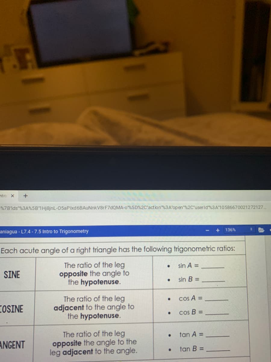 ntro X
+
%7B'ids"%3A%5BTHj8jnL-05aPIxd6BAuNnkV8rF7dQMA-o"%5D%2C"action"%3 A'open"%2C"userld %3A10586670021272127.
136%
aniagua-L7.4 - 7.5 Intro to Trigonometry
Each acute angle of a right triangle has the following trigonometric ratios:
The ratio of the leg
opposite the angle to
the hypotenuse.
sin A =
SINE
sin B =
cos A =
The ratio of the leg
adjacent to the angle to
the hypotenuse.
COSINE
cos B =
The ratio of the leg
opposite the angle to the
leg adjacent to the angle.
tan A =
ANGENT
tan B =
