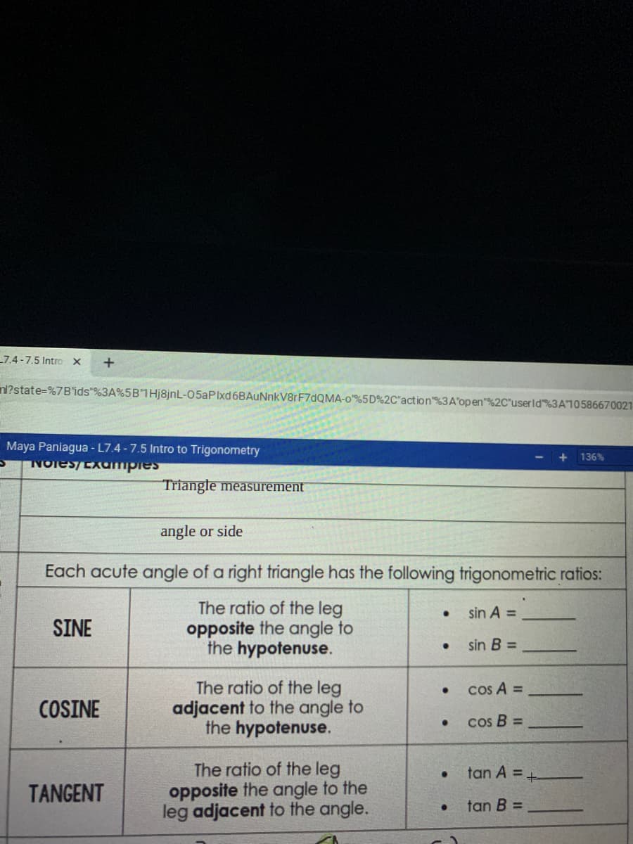 7.4-7.5 Intro x
nl?state=%7B'ids"%3A%5B"1Hj8jnL-05aPIxd6BAuNnkV8rF7dQMA-o%5D%2C"action"%3A'open"%2C"userld%3A10586670021
Maya Paniagua - L7.4 -7.5 Intro to Trigonometry
NOies/EXampies
+ 136%
Triangle measurement
angle or side
Each acute angle of a right triangle has the following trigonometric ratios:
The ratio of the leg
opposite the angle to
the hypotenuse.
sin A =
SINE
sin B =
The ratio of the leg
adjacent to the angle to
the hypotenuse.
Cos A =
COSINE
cos B =
The ratio of the leg
opposite the angle to the
leg adjacent to the angle.
tan A = +
TANGENT
tan B =
