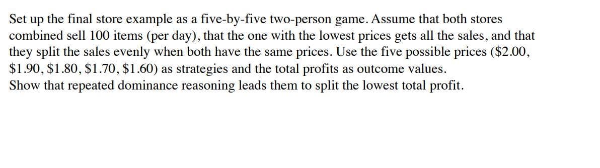 Set up the final store example as a five-by-five two-person game. Assume that both stores
combined sell 100 items (per day), that the one with the lowest prices gets all the sales, and that
they split the sales evenly when both have the same prices. Use the five possible prices ($2.00,
$1.90, $1.80, $1.70, $1.60) as strategies and the total profits as outcome values.
Show that repeated dominance reasoning leads them to split the lowest total profit.
