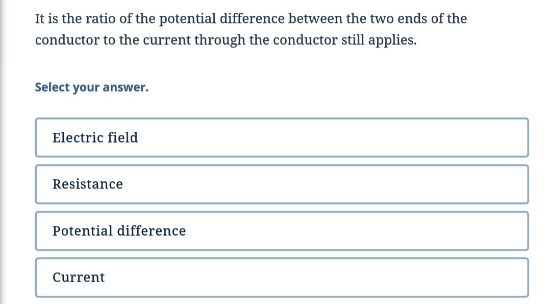 It is the ratio of the potential difference between the two ends of the
conductor to the current through the conductor still applies.
Select your answer.
Electric field
Resistance
Potential difference
Current