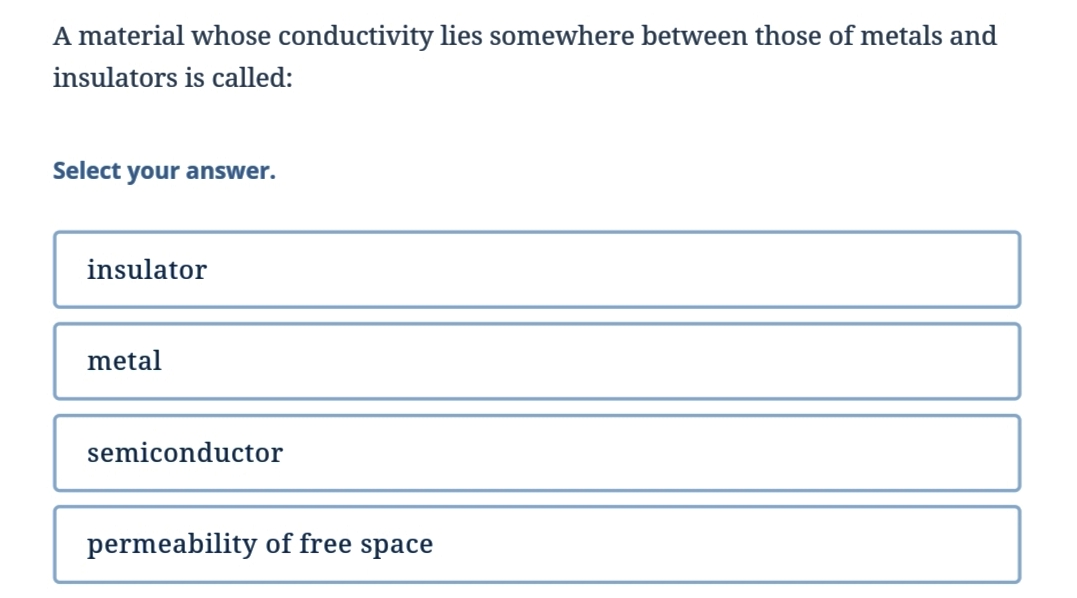 A material whose conductivity lies somewhere between those of metals and
insulators is called:
Select your answer.
insulator
metal
semiconductor
permeability of free space