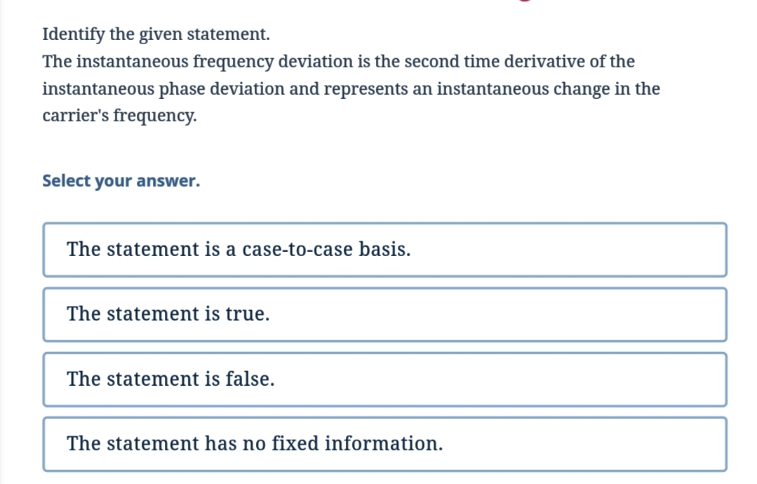 Identify the given statement.
The instantaneous frequency deviation is the second time derivative of the
instantaneous phase deviation and represents an instantaneous change in the
carrier's frequency.
Select your answer.
The statement is a case-to-case basis.
The statement is true.
The statement is false.
The statement has no fixed information.