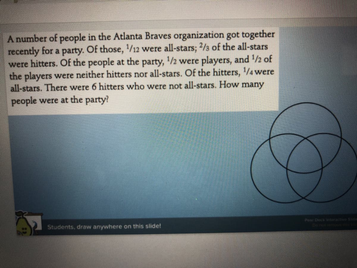 A number of people in the Atlanta Braves organization got together
recently for a party. Of those, /12 were all-stars; 2/3 of the all-stars
were hitters. Of the people at the party, /2 were players, and 2 of
the players were neither hitters nor all-stars. Of the hitters, /4were
all-stars. There were 6 hitters who were not all-stars. How many
people were at the party?
Pear Deck nteracti Sd
Students, draw anywhere on this slide!
