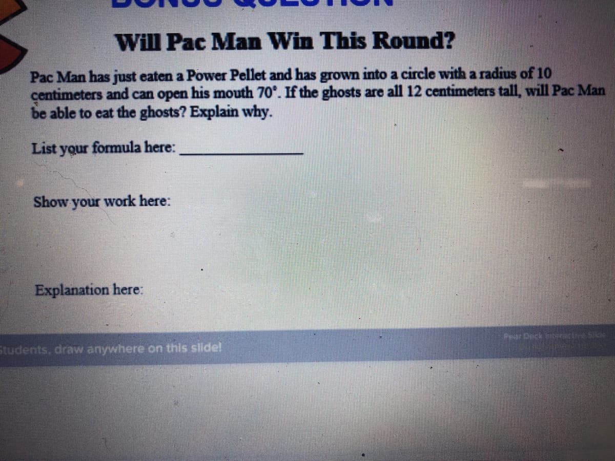 Will Pac Man Win This Round?
Pac Man has just eaten a Power Pellet and has grown into a circle with a radius of 10
centimeters and can open his mouth 70*. If the ghosts are all 12 centimeters tall, will Pac Man
be able to eat the ghosts? Explain why.
List your formula here:
Show your work here:
Explanation here:
Pear Drck ar e
Students, draw anywhere on this slide!
