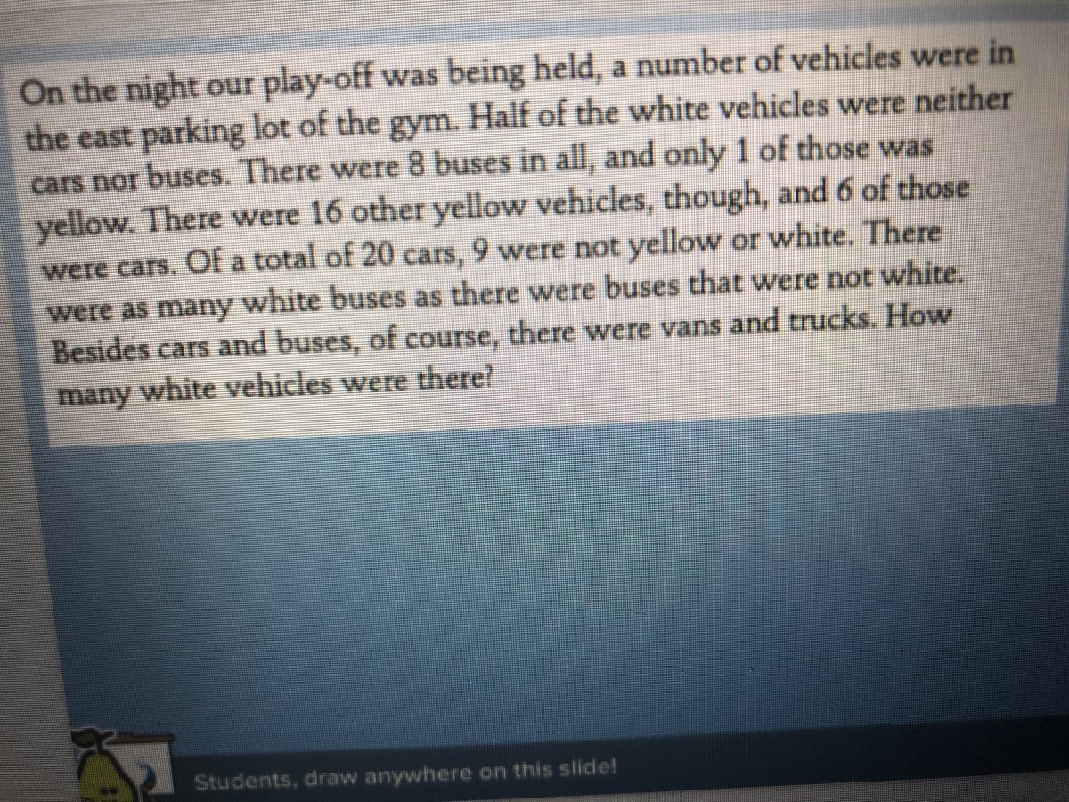 On the night our play-off was being held, a number of vehicles were in
the east parking lot of the gym. Half of the white vehicles were neither
cars nor buses. There were 8 buses in all, and only 1 of those was
yellow. There were 16 other yellow vehicles, though, and 6 of those
were cars. Of a total of 20 cars, 9 were not yellow or white. There
were as many white buses as there were buses thatt were not white,
Besides cars and buses, of course, there were vans and trucks. How
many white vehicles were there
Students, draw anywhere on this slide!
