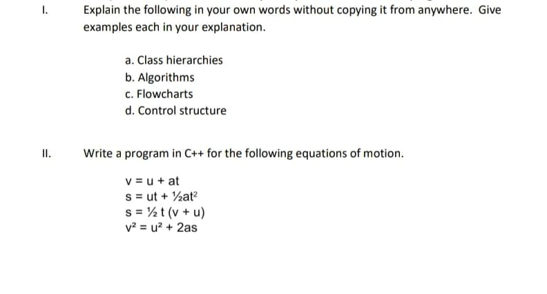 Explain the following in your own words without copying it from anywhere. Give
examples each in your explanation.
I.
a. Class hierarchies
b. Algorithms
c. Flowcharts
d. Control structure
II.
Write a program in C++ for the following equations of motion.
v = u + at
s = ut + ½at?
s = ½ t (v + u)
v? = u? + 2as
