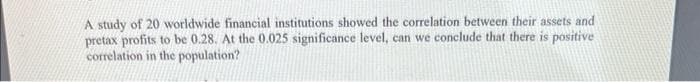 A study of 20 worldwide financial institutions showed the correlation between their assets and
pretax profits to be 0.28. At the 0.025 significance level, can we conclude that there is positive
correlation in the population?