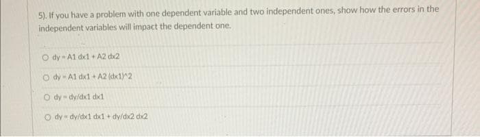 5). If you have a problem with one dependent variable and two independent ones, show how the errors in the
independent variables will impact the dependent one.
O dy A1 dx1 + A2 dx2
Ody-A1 dx1 + A2 (dx1)^2
O dy-dy/dx1 dx1
O dy dy/dx1 dx1+dy/dx2 dx2