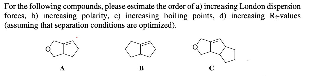 For the following compounds, please estimate the order of a) increasing London dispersion
forces, b) increasing polarity, c) increasing boiling points, d) increasing Re-values
(assuming that separation conditions are optimized).
B
C