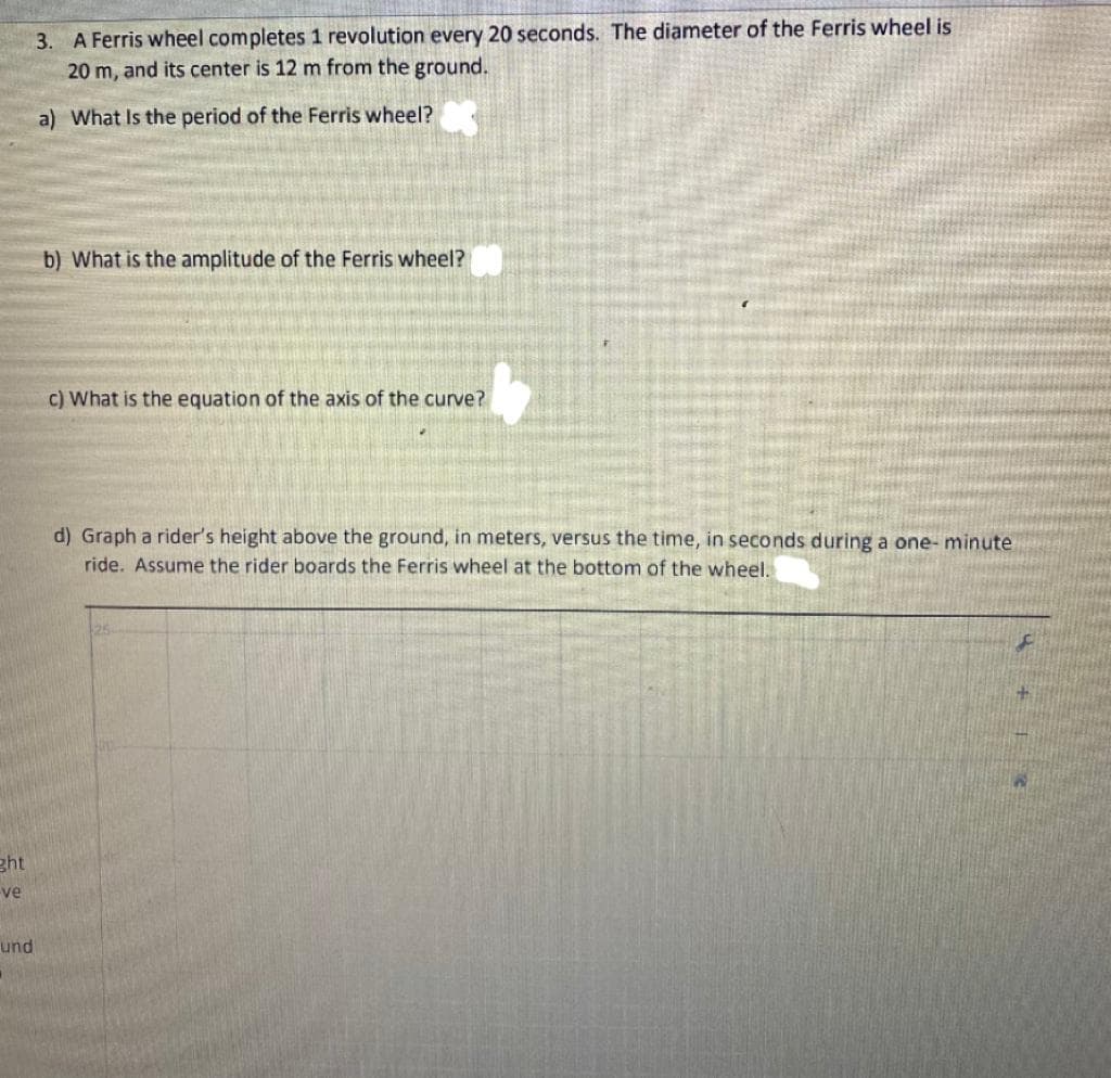 3. A Ferris wheel completes 1 revolution every 20 seconds. The diameter of the Ferris wheel is
20 m, and its center is 12 m from the ground.
a) What Is the period of the Ferris wheel?
b) What is the amplitude of the Ferris wheel?
c) What is the equation of the axis of the curve?
d) Graph a rider's height above the ground, in meters, versus the time, in seconds during a one- minute
ride. Assume the rider boards the Ferris wheel at the bottom of the wheel.
ght
ve
und
