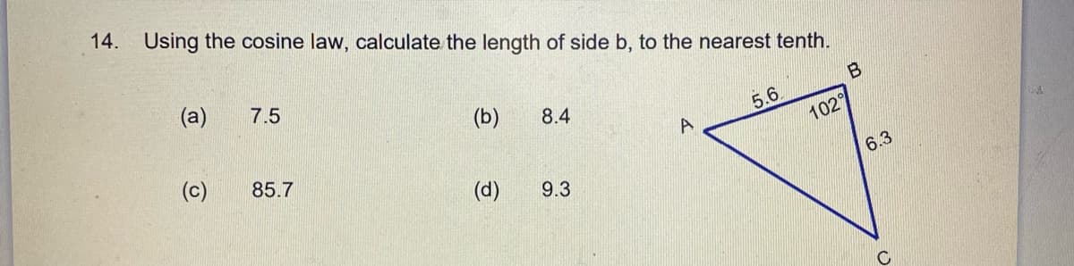 14. Using the cosine law, calculate the length of side b, to the nearest tenth.
(a)
7.5
(b)
5.6
102
8.4
(c)
85.7
6.3
(d)
9.3
