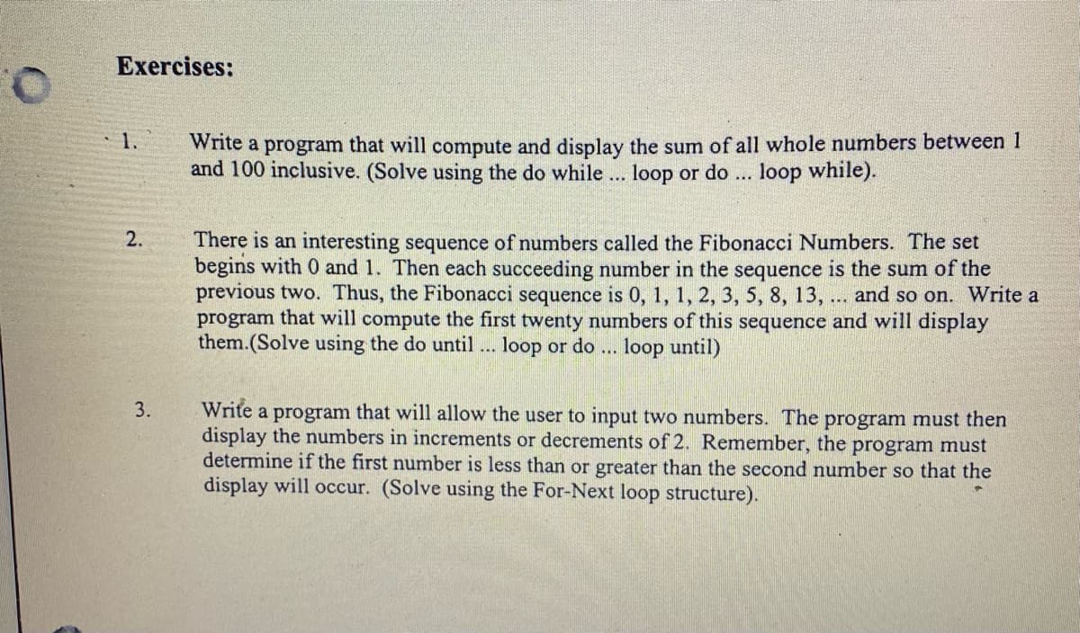 Exercises:
O.
1.
write a program that will compute and display the sum of all whole numbers between 1
and 100 inclusive. (Solve using the do while... loop or do
loop while).
There is an interesting sequence of numbers called the Fibonacci Numbers. The set
begins with 0 and 1. Then each succeeding number in the sequence is the sum of the
previous two. Thus, the Fibonacci sequence is 0, 1, 1, 2, 3, 5, 8, 13, ... and so on. Write a
program that will compute the first twenty numbers of this sequence and will display
them.(Solve using the do until ... loop or do
loop until)
3.
Write a program that will allow the use
display the numbers in increments or decrements of 2. Remember, the program must
determine if the first number is less than or greater than the second number so that the
display will occur. (Solve using the For-Next loop structure).
to input two numbers. The program must then
2.
