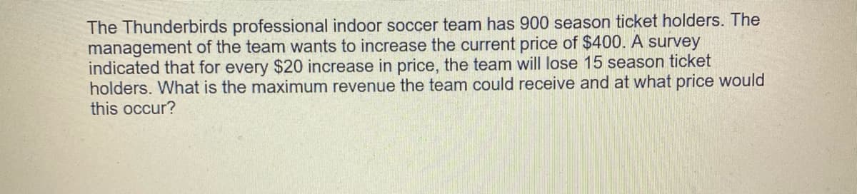 The Thunderbirds professional indoor soccer team has 900 season ticket holders. The
management of the team wants to increase the current price of $400. A survey
indicated that for every $20 increase in price, the team will lose 15 season ticket
holders. What is the maximum revenue the team could receive and at what price would
this occur?
