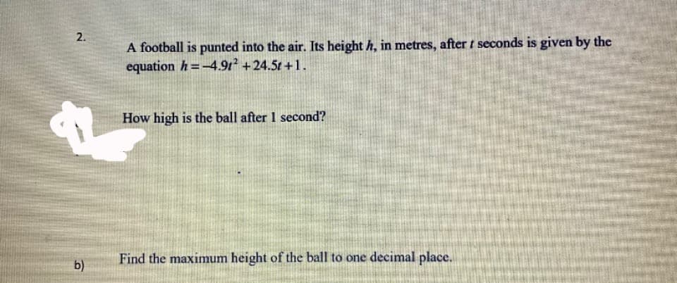 2.
A football is punted into the air. Its height h, in metres, after t seconds is given by the
equation h=-4.9t +24.5t +1.
How high is the ball after 1 second?
Find the maximum height of the ball to one decimal place.
b)
