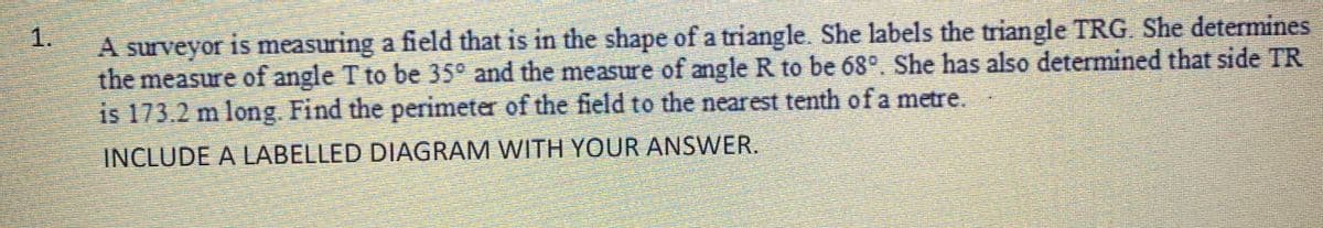 1.
A surveyor is measuring a field that is in the shape of a triangle. She labels the triangle TRG. She determines
the measure of angle T to be 35° and the measure of angle R to be 68°. She has also determined that side TR
is 173.2 m long. Find the perimeter of the field to the nearest tenth of a metre.
INCLUDE A LABELLED DIAGRAM WITH YOUR ANSWER.
