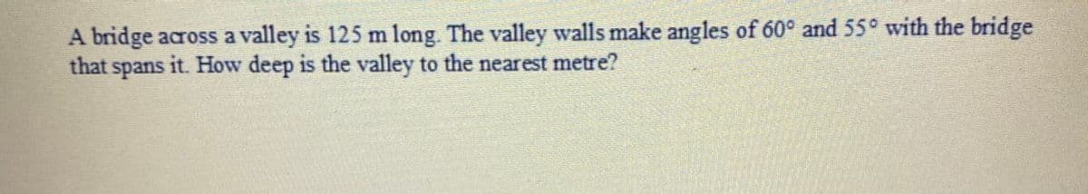 A bridge across a valley is 125 m long. The valley walls make angles of 60° and 55° with the bridge
that
spans
it. How deep is the valley to the nearest metre?
